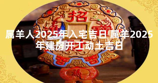 属羊人2025年入宅吉日 属羊2025年建房开工动土吉日